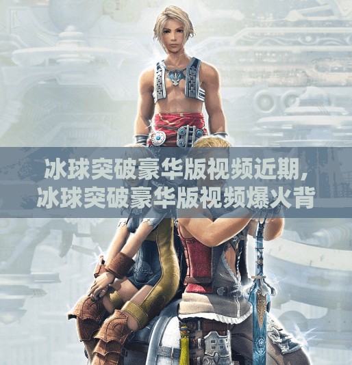 冰球突破豪华版视频近期,冰球突破豪华版视频爆火背后，是娱乐狂欢还是算法陷阱？