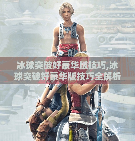 冰球突破好豪华版技巧,冰球突破好豪华版技巧全解析，从新手到高手的进阶之路