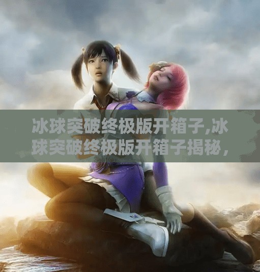 冰球突破终极版开箱子,冰球突破终极版开箱子揭秘，幸运还是套路？新手必看避坑指南！