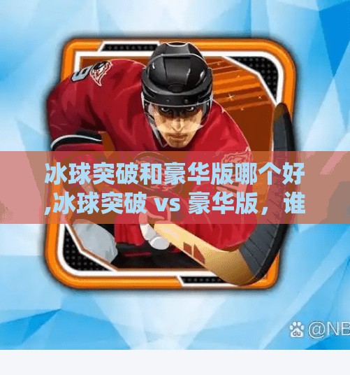 冰球突破和豪华版哪个好,冰球突破 vs 豪华版，谁才是真正的游戏之王？深度对比解析！