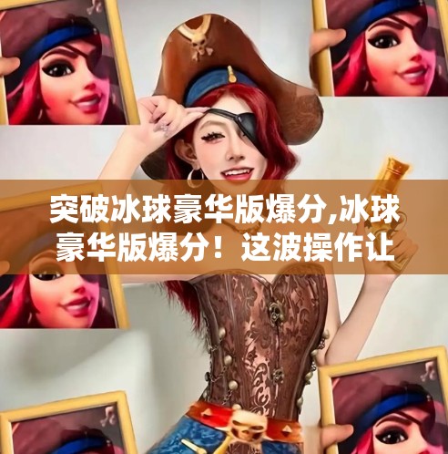 突破冰球豪华版爆分,冰球豪华版爆分！这波操作让观众直呼太刺激！