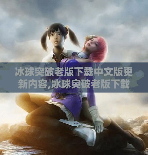 冰球突破老版下载中文版更新内容,冰球突破老版下载中文版更新内容大揭秘！玩法升级，体验更爽！
