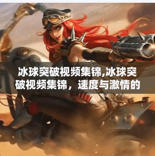 冰球突破视频集锦,冰球突破视频集锦，速度与激情的完美碰撞，每一帧都值得反复回味！