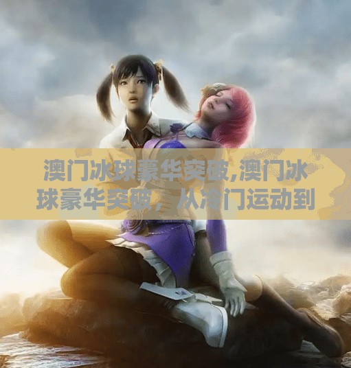 澳门冰球豪华突破,澳门冰球豪华突破，从冷门运动到城市新名片的华丽转身